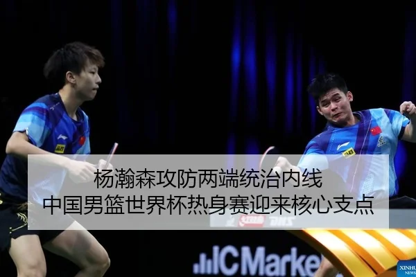 杨瀚森攻防两端统治内线 中国男篮世界杯热身赛迎来核心支点